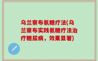 乌兰察布氨糖疗法(乌兰察布实践氨糖疗法治疗糖尿病，效果显著)