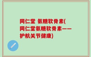 同仁堂 氨糖软骨素(同仁堂氨糖软骨素——护航关节健康)