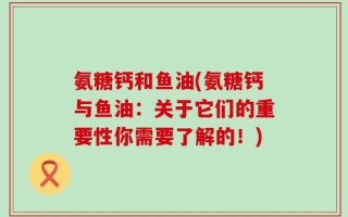 氨糖钙和鱼油(氨糖钙与鱼油：关于它们的重要性你需要了解的！)