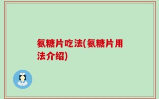 氨糖片吃法(氨糖片用法介绍)