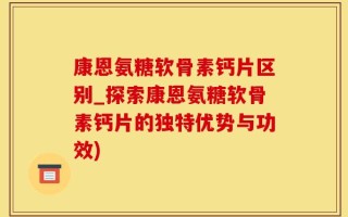康恩氨糖软骨素钙片区别_探索康恩氨糖软骨素钙片的独特优势与功效)