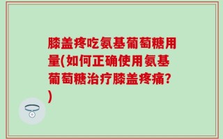 膝盖疼吃氨基葡萄糖用量(如何正确使用氨基葡萄糖治疗膝盖疼痛？)