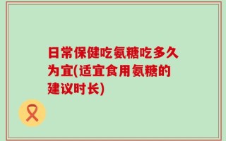 日常保健吃氨糖吃多久为宜(适宜食用氨糖的建议时长)