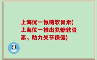上海优一氨糖软骨素(上海优一推出氨糖软骨素，助力关节保健)