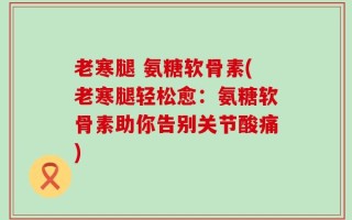 老寒腿 氨糖软骨素(老寒腿轻松愈：氨糖软骨素助你告别关节酸痛)
