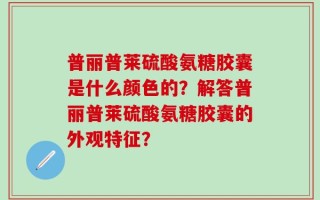 普丽普莱硫酸氨糖胶囊是什么颜色的？解答普丽普莱硫酸氨糖胶囊的外观特征？