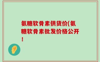 氨糖软骨素供货价(氨糖软骨素批发价格公开！
