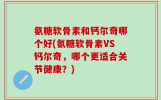 氨糖软骨素和钙尔奇哪个好(氨糖软骨素VS钙尔奇，哪个更适合关节健康？)