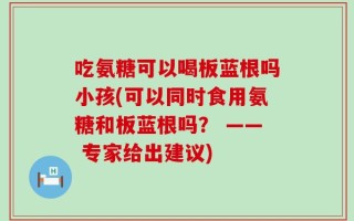 吃氨糖可以喝板蓝根吗小孩(可以同时食用氨糖和板蓝根吗？ —— 专家给出建议)