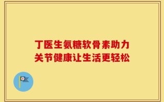 丁医生氨糖软骨素助力关节健康让生活更轻松