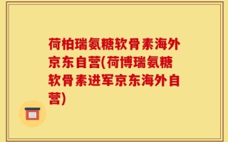 荷柏瑞氨糖软骨素海外京东自营(荷博瑞氨糖软骨素进军京东海外自营)