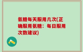 氨糖每天服用几次(正确服用氨糖：每日服用次数建议)