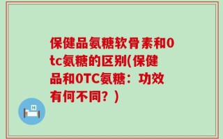 保健品氨糖软骨素和0tc氨糖的区别(保健品和0TC氨糖：功效有何不同？)