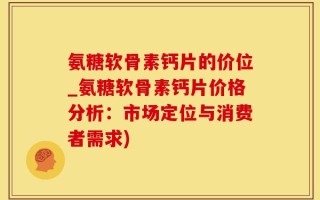 氨糖软骨素钙片的价位_氨糖软骨素钙片价格分析：市场定位与消费者需求)