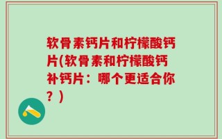 软骨素钙片和柠檬酸钙片(软骨素和柠檬酸钙补钙片：哪个更适合你？)