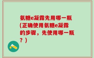 氨糖e凝露先用哪一瓶(正确使用氨糖e凝露的步骤，先使用哪一瓶？)