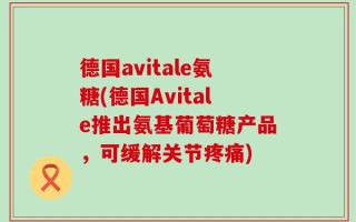 德国avitale氨糖(德国Avitale推出氨基葡萄糖产品，可缓解关节疼痛)