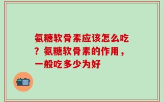 氨糖软骨素应该怎么吃？氨糖软骨素的作用，一般吃多少为好