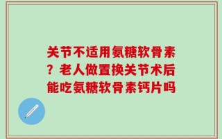 关节不适用氨糖软骨素？老人做置换关节术后能吃氨糖软骨素钙片吗