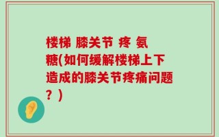 楼梯 膝关节 疼 氨糖(如何缓解楼梯上下造成的膝关节疼痛问题？)