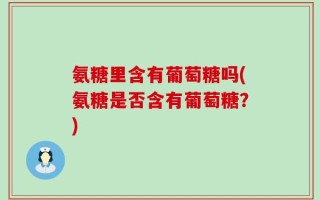 氨糖里含有葡萄糖吗(氨糖是否含有葡萄糖？)