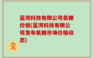 蓝湾科技有限公司氨糖价格(蓝湾科技有限公司发布氨糖市场价格动态)