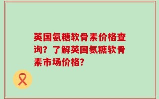 英国氨糖软骨素价格查询？了解英国氨糖软骨素市场价格？