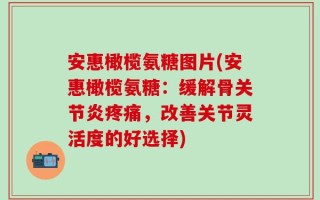 安惠橄榄氨糖图片(安惠橄榄氨糖：缓解骨关节炎疼痛，改善关节灵活度的好选择)