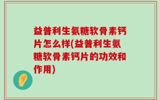 益普利生氨糖软骨素钙片怎么样(益普利生氨糖软骨素钙片的功效和作用)