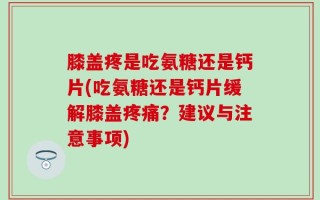 膝盖疼是吃氨糖还是钙片(吃氨糖还是钙片缓解膝盖疼痛？建议与注意事项)