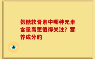 氨糖软骨素中哪种元素含量高更值得关注？营养成分的