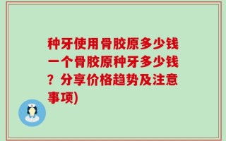 种牙使用骨胶原多少钱一个骨胶原种牙多少钱？分享价格趋势及注意事项)