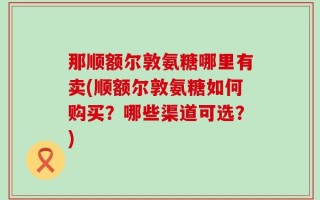 那顺额尔敦氨糖哪里有卖(顺额尔敦氨糖如何购买？哪些渠道可选？)