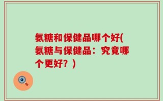 氨糖和保健品哪个好(氨糖与保健品：究竟哪个更好？)