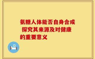 氨糖人体能否自身合成 探究其来源及对健康的重要意义