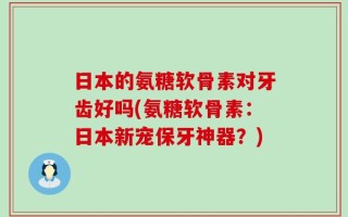 日本的氨糖软骨素对牙齿好吗(氨糖软骨素：日本新宠保牙神器？)