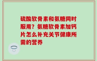 硫酸软骨素和氨糖同时服用？氨糖软骨素加钙片怎么补充关节健康所需的营养