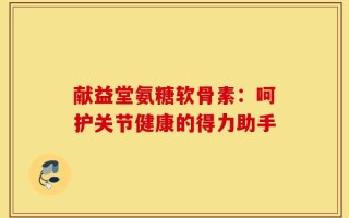 献益堂氨糖软骨素：呵护关节健康的得力助手