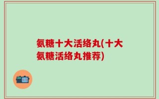 氨糖十大活络丸(十大氨糖活络丸推荐)