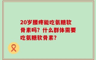 20岁腰疼能吃氨糖软骨素吗？什么群体需要吃氨糖软骨素？