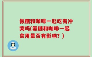 氨糖和咖啡一起吃有冲突吗(氨糖和咖啡一起食用是否有影响？)