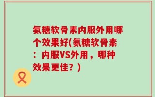 氨糖软骨素内服外用哪个效果好(氨糖软骨素：内服VS外用，哪种效果更佳？)