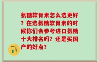 氨糖软骨素怎么选更好？在选氨糖软骨素的时候你们会参考进口氨糖十大排名吗？还是买国产的好点？