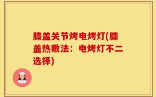 膝盖关节烤电烤灯(膝盖热敷法：电烤灯不二选择)