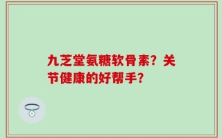 九芝堂氨糖软骨素？关节健康的好帮手？