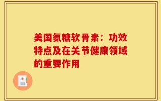 美国氨糖软骨素：功效特点及在关节健康领域的重要作用