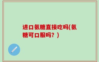 进口氨糖直接吃吗(氨糖可口服吗？)