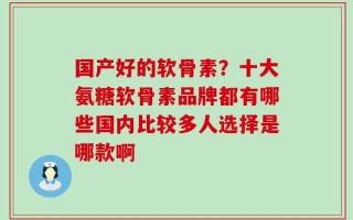 国产好的软骨素？十大氨糖软骨素品牌都有哪些国内比较多人选择是哪款啊