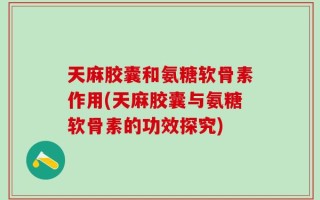 天麻胶囊和氨糖软骨素作用(天麻胶囊与氨糖软骨素的功效探究)
