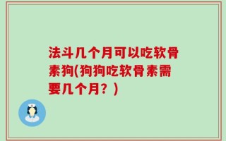 法斗几个月可以吃软骨素狗(狗狗吃软骨素需要几个月？)